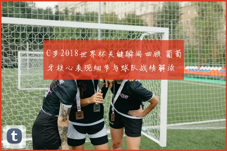 C罗2018世界杯关键瞬间回顾 葡萄牙核心表现细节与球队战绩解读