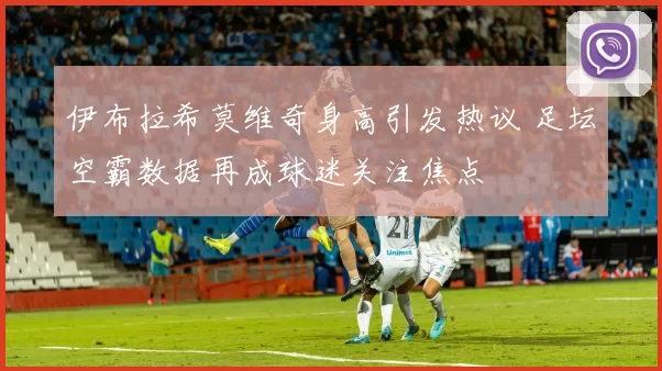 伊布拉希莫维奇身高引发热议 足坛空霸数据再成球迷关注焦点