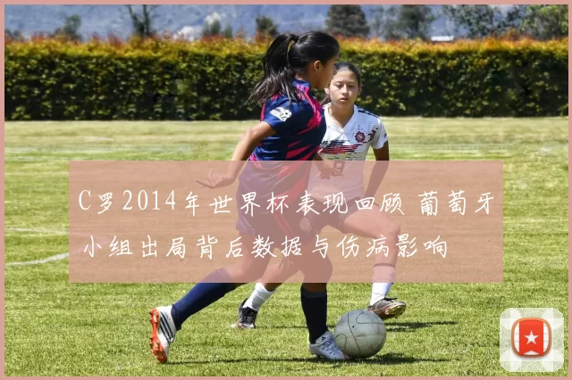 C罗2014年世界杯表现回顾 葡萄牙小组出局背后数据与伤病影响