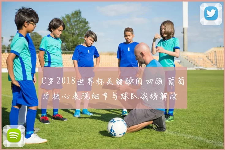 C罗2018世界杯关键瞬间回顾 葡萄牙核心表现细节与球队战绩解读