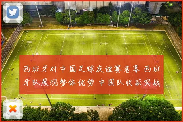 西班牙对中国足球友谊赛落幕 西班牙队展现整体优势 中国队收获实战经验