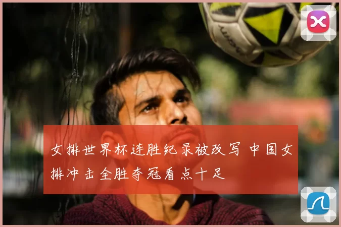 女排世界杯连胜纪录被改写 中国女排冲击全胜夺冠看点十足