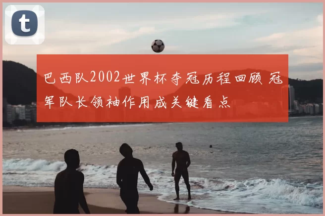 巴西队2002世界杯夺冠历程回顾 冠军队长领袖作用成关键看点