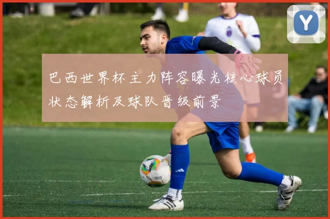 巴西世界杯主力阵容曝光核心球员状态解析及球队晋级前景