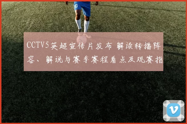 CCTV5英超宣传片发布 解读转播阵容、解说与赛季赛程看点及观赛指南
