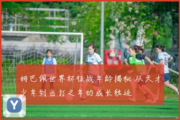 姆巴佩世界杯征战年龄揭秘 从天才少年到当打之年的成长轨迹