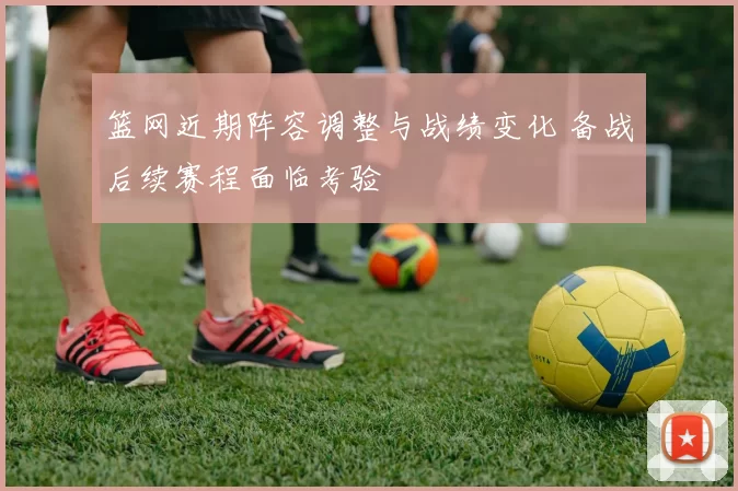篮网近期阵容调整与战绩变化 备战后续赛程面临考验
