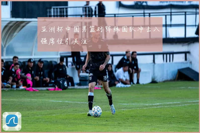 亚洲杯中国男篮对阵韩国队冲击八强席位引关注