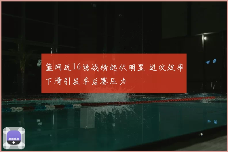 篮网近16场战绩起伏明显 进攻效率下滑引发季后赛压力