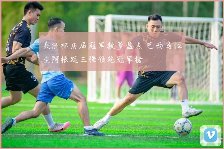 美洲杯历届冠军数量盘点 巴西乌拉圭阿根廷三强领跑冠军榜