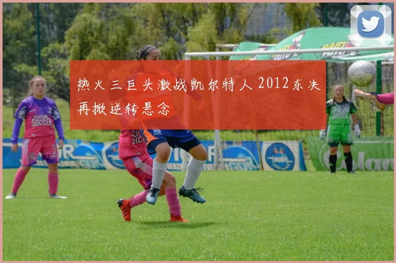 热火三巨头激战凯尔特人 2012东决再掀逆转悬念