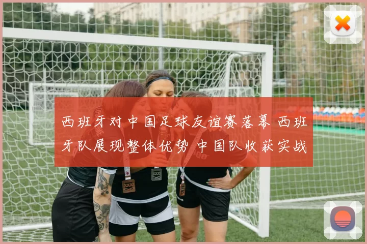 西班牙对中国足球友谊赛落幕 西班牙队展现整体优势 中国队收获实战经验