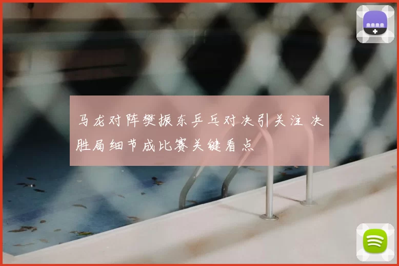 马龙对阵樊振东乒乓对决引关注 决胜局细节成比赛关键看点