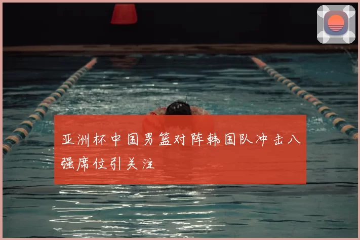 亚洲杯中国男篮对阵韩国队冲击八强席位引关注