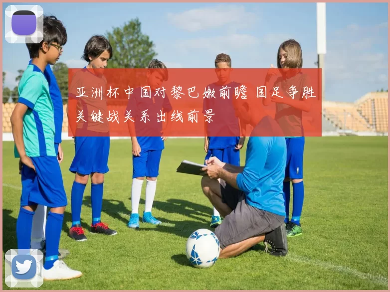 亚洲杯中国对黎巴嫩前瞻 国足争胜关键战关系出线前景