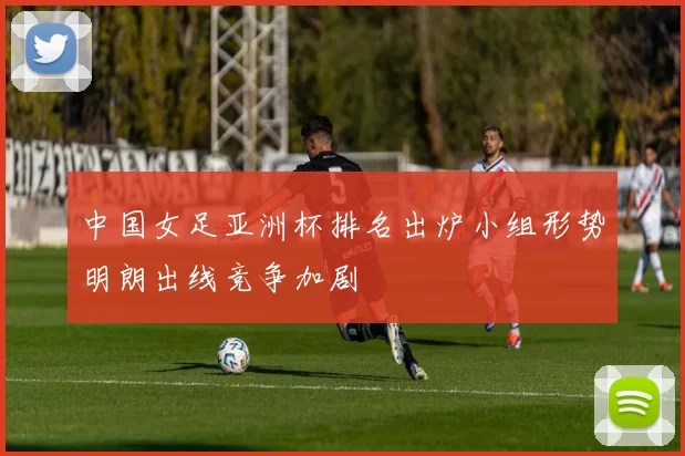 中国女足亚洲杯排名出炉小组形势明朗出线竞争加剧