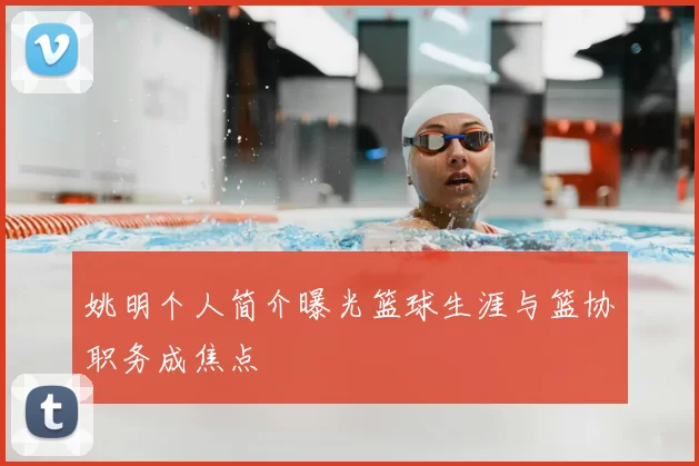 姚明个人简介曝光篮球生涯与篮协职务成焦点