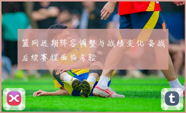 篮网近期阵容调整与战绩变化 备战后续赛程面临考验