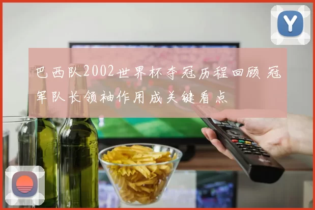 巴西队2002世界杯夺冠历程回顾 冠军队长领袖作用成关键看点