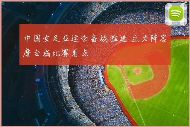 中国女足亚运会备战推进 主力阵容磨合成比赛看点
