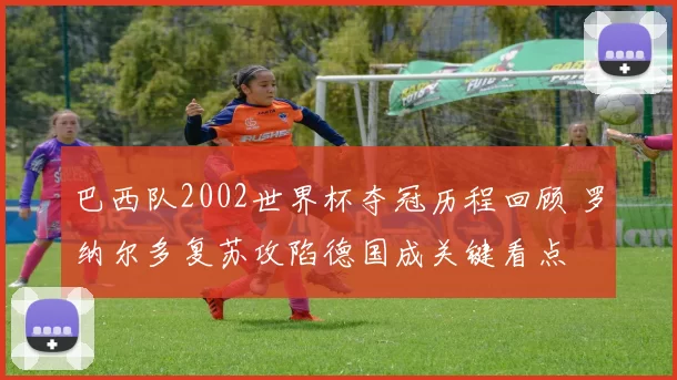 巴西队2002世界杯夺冠历程回顾 罗纳尔多复苏攻陷德国成关键看点