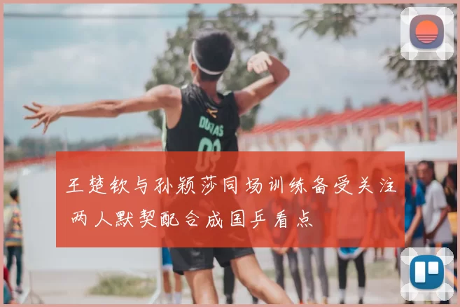 王楚钦与孙颖莎同场训练备受关注 两人默契配合成国乒看点