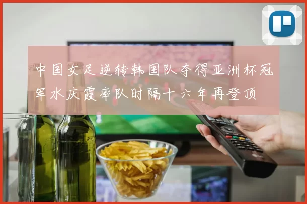 中国女足逆转韩国队夺得亚洲杯冠军水庆霞率队时隔十六年再登顶