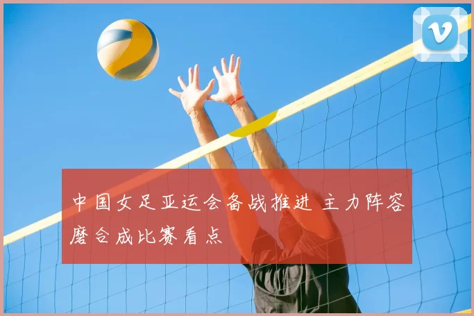 中国女足亚运会备战推进 主力阵容磨合成比赛看点