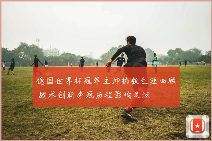 德国世界杯冠军主帅执教生涯回顾 战术创新夺冠历程影响足坛