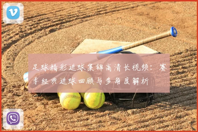 足球精彩进球集锦高清长视频：赛季经典进球回顾与多角度解析
