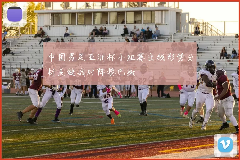 中国男足亚洲杯小组赛出线形势分析关键战对阵黎巴嫩