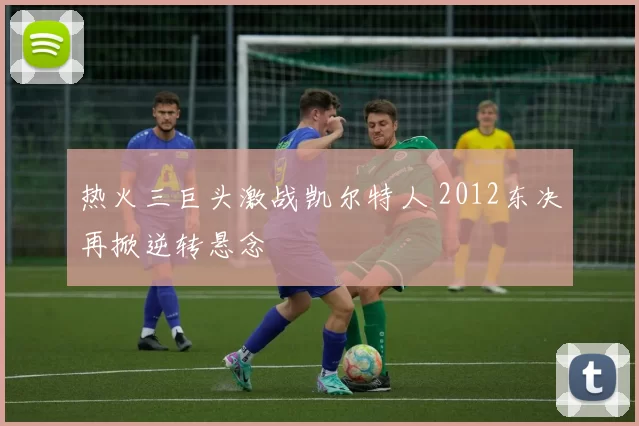 热火三巨头激战凯尔特人 2012东决再掀逆转悬念