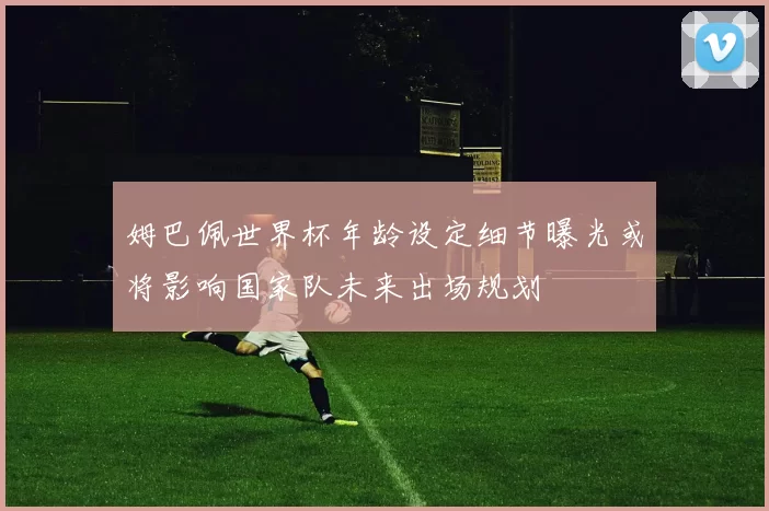 姆巴佩世界杯年龄设定细节曝光或将影响国家队未来出场规划