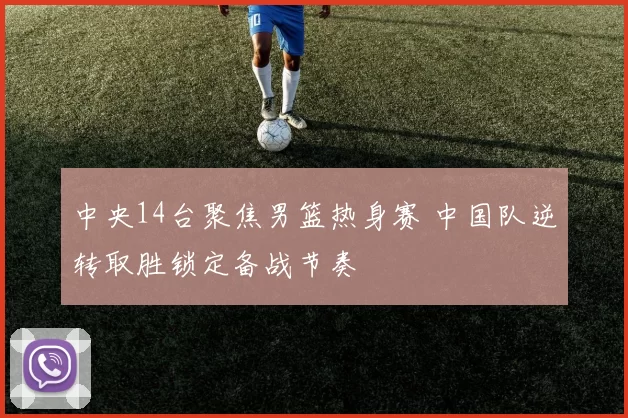 中央14台聚焦男篮热身赛 中国队逆转取胜锁定备战节奏