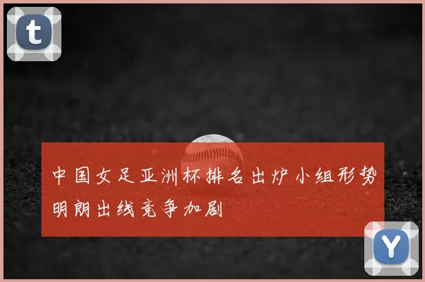 中国女足亚洲杯排名出炉小组形势明朗出线竞争加剧