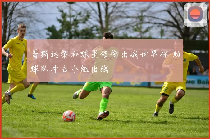 哥斯达黎加球星领衔出战世界杯 助球队冲击小组出线