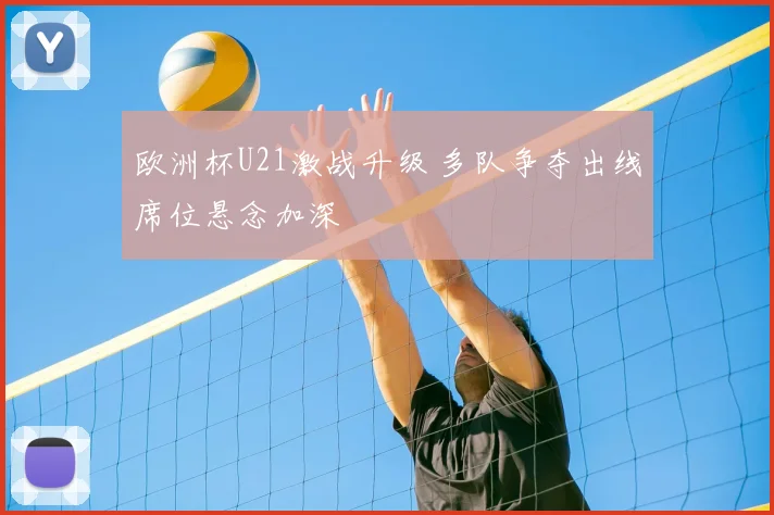 欧洲杯U21激战升级 多队争夺出线席位悬念加深