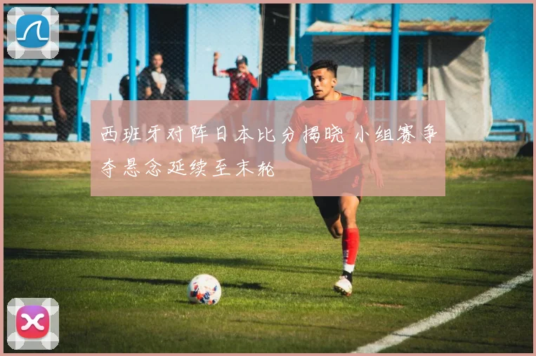西班牙对阵日本比分揭晓 小组赛争夺悬念延续至末轮