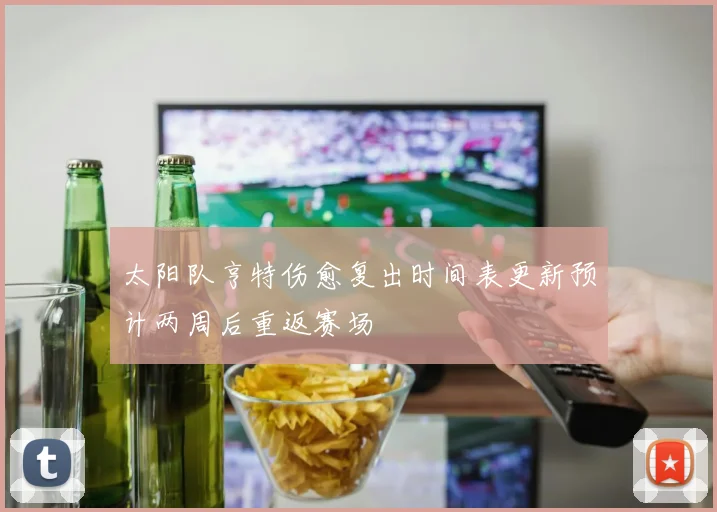 太阳队亨特伤愈复出时间表更新预计两周后重返赛场