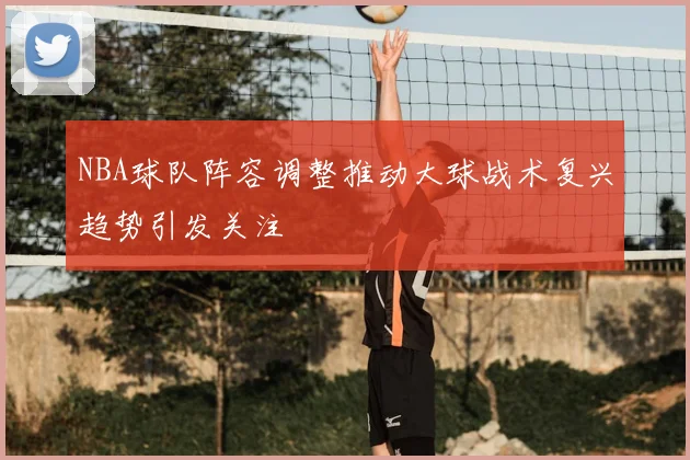 NBA球队阵容调整推动大球战术复兴趋势引发关注