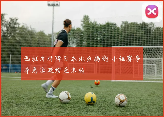 西班牙对阵日本比分揭晓 小组赛争夺悬念延续至末轮