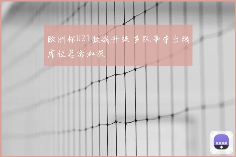 欧洲杯U21激战升级 多队争夺出线席位悬念加深