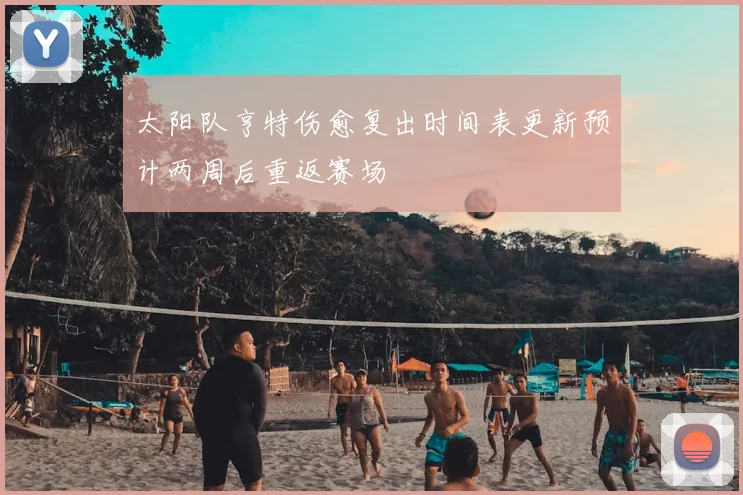 太阳队亨特伤愈复出时间表更新预计两周后重返赛场