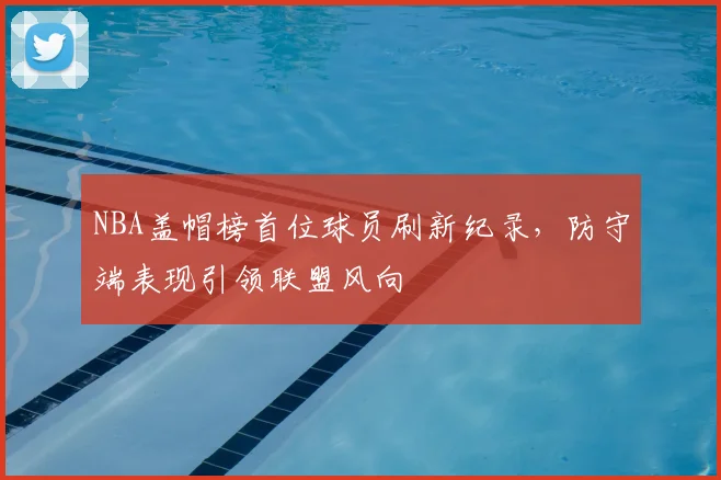 NBA盖帽榜首位球员刷新纪录，防守端表现引领联盟风向